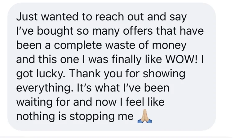 A reader's message: I've bought so many offers that have been a complete waste of money and this one I was finally like WOW! I got lucky. Thank you for showing everything. It's what I've been waiting for and now I feel like nothing is stopping me